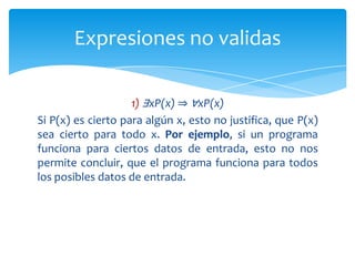 Dado que la validez es muy importante, serían muy convenientes unos métodos que permitieran mostrar si una expresión es o no válida. Desafortunadamente, no hay métodos que funcionen en todos los casos. De hecho, el problema es del tipo que se denomina indecidible. Los problemas indecidibles no tienen una solución general, en el sentido de que no existe un método que pueda proporcionar de modo fiable una respuesta para el problema. Si un problema es indecidible, entonces tiene uno que buscar casos especiales, o bien hay que contentarse con métodos que a veces no llegan a dar respuesta; típicamente, esto sucede porque caen en algún tipo de bucle. Validez