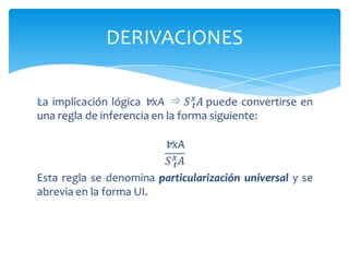 PARTICULARIZACIÓN  UNIVERSALA partir de ∀xP(x) debería ser posible derivar P(t) para cualquier termino t.Ejemplo:Si P(x) significa “x está domido”, entonces∀xP(x) significa todo el mundo está dormido. De aquí se puede derivar que por ej. Juan está dormido.DERIVACIONES