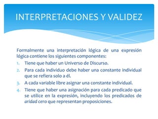 Formalmente una interpretación lógica de una expresión lógica contiene los siguientes componentes:Tiene que haber un Universo de Discurso.Para cada individuo debe haber una constante individual que se refiera solo a él.A cada variable libre asignar una constante individual.Tiene que haber una asignación para cada predicado que se utilice en la expresión, incluyendo los predicados de aridad cero que representan proposiciones.INTERPRETACIONES Y VALIDEZ
