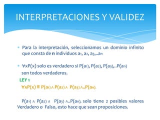 Para la interpretación, seleccionamos un dominio infinito que consta de n individuos a1, a2, a3,..an∀xP(x) solo es verdadero si P(a1), P(a2), P(a3),..P(an)    son todos verdaderos.LEY 1∀xP(x) ≡ P(a1) ∧P(a2) ∧P(a3) ∧..P(an).   P(a1) ∧ P(a2) ∧  P(a3) ∧..P(an), solo tiene 2 posibles valores Verdadero o  Falso, esto hace que sean proposiciones.INTERPRETACIONES Y VALIDEZ