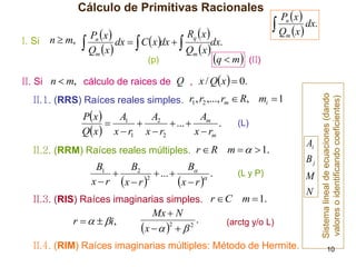 Cálculo de Primitivas Racionales
I. Si n  m,

Rq x 
Pn x 
 Qm x dx   C xdx   Qm xdx.
q  m (II)
(p)

Pn x 
 Qm x  dx.

II.1. (RRS) Raíces reales simples. r1 , r2 ,..., rm  R, mi  1

A
P x 
A
A
 1  2  ...  m .
Qx  x  r1 x  r2
x  rm

(L)

II.2. (RRM) Raíces reales múltiples. r  R m    1.

B
B1
B2

 ... 
.
2

x  r x  r 
x  r 

(L y P)

II.3. (RIS) Raíces imaginarias simples. r  C

r    i,

Mx  N
.
2
2
x     

m  1.

(arctg y/o L)

II.4. (RIM) Raíces imaginarias múltiples: Método de Hermite.

Ai
Bj
M
N

Sistema lineal de ecuaciones (dando
valores o identificando coeficientes)

II. Si n  m, cálculo de raices de Q , x / Qx   0.

10

 