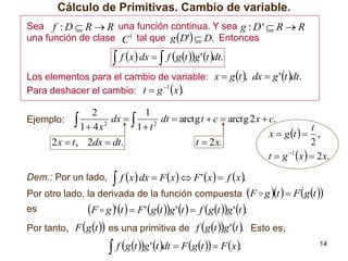 Cálculo de Primitivas. Cambio de variable.
Sea f : D  R  R una función continua. Y sea g : D '  R  R
una función de clase C 1 tal que g D'  D. Entonces

 f x dx   f g t g ' t dt.

Los elementos para el cambio de variable: x  g t , dx  g ' t dt.
1
Para deshacer el cambio: t  g x .

2
1
dx  
dt  arctg t  c  arctg 2 x  c.
Ejemplo: 
2
2
1  4x
1 t
t
x  g t   ,
2
t  2x.
2 x  t , 2dx  dt.
t  g 1 x   2 x.
Dem.: Por un lado,

 f x dx  F x  F ' x  f x.

Por otro lado, la derivada de la función compuesta F  g t   F g t 
es
Por tanto,

F  g ' t   F ' g t g ' t   f g t g ' t .
F g t  es una primitiva de f g t g ' t . Esto es,
 f g t g ' t dt  F g t   F x.

14

 