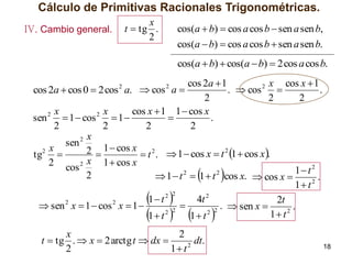 Cálculo de Primitivas Racionales Trigonométricas.
IV. Cambio general.

x
t  tg .
2

cos(a  b)  cos a cos b  sen a sen b,
cos(a  b)  cos a cos b  sen a sen b.

cos(a  b)  cos(a  b)  2 cos a cos b.
cos 2a  1
x cos x  1
.  cos 2 
.
2
2
2
x
x
cos x  1 1  cos x
sen 2  1  cos 2  1 

.
2
2
2
2
x
sen 2
x
2  1  cos x  t 2 .  1  cos x  t 2 1  cos x .
tg2 
2 cos 2 x 1  cos x
1 t 2
2
2
2
 1  t  1  t cos x.  cos x 
.
2
1 t
2
1 t 2
4t 2
2t
2
2
 sen x  1  cos x  1 

.  sen x 
.
2
2 2
2 2
1 t
1 t
1 t

cos 2a  cos 0  2 cos 2 a.  cos 2 a 







 

x
2
t  tg .  x  2 arctg t  dx 
dt.
2
2
1 t





18

 
