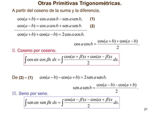 Otras Primitivas Trigonométricas.
A partir del coseno de la suma y la diferencia,

cos(a  b)  cos a cos b  sen a sen b,
cos(a  b)  cos a cos b  sen a sen b.

(1)
(2)

cos(a  b)  cos(a  b)  2 cos a cos b.

II. Coseno por coseno.

cos(a  b)  cos(a  b)
cos a cos b 
.
2

cos(   ) x  cos(   ) x
dx.
 cos x cos x dx  
2
De (2) – (1)

cos(a  b)  cos(a  b)  2 sen a sen b.
sen a sen b 

III. Seno por seno.

 sen x sen x dx  

cos(a  b)  cos(a  b)
.
2

cos(   ) x  cos(   ) x
dx.
2

21

 