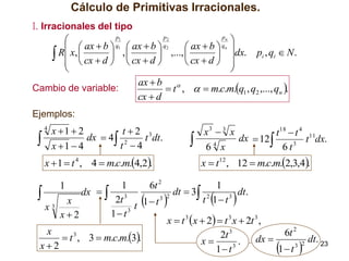 Cálculo de Primitivas Irracionales.
I. Irracionales del tipo
pn
p1
p2


  ax  b  q1  ax  b  q2
 ax  b  qn 
 R x,  cx  d  ,  cx  d  ,...,  cx  d  dx. pi , qi  N .
 


 
 


ax  b 
Cambio de variable:
 t ,   m.c.m.q1 , q2 ,..., qn .
cx  d

Ejemplos:



4

x 1  2
t2 3
dx  4 2
t dt.
t 4
x 1  4



x  1  t 4 , 4  m.c.m.4,2.

x3  3 x
t 18  t 4 11
dx  12
t dx.
3
4
6t
6 x

x  t12 , 12  m.c.m.2,3,4.

1
6t 2
1
dt  3 2
dt.
dx   3
3

3 2
2t
t 1 t
x
1 t
3
t
x
3
1 t
x2
x  t 3 x  2  t 3 x  2t 3 ,
3
x
6t 2
3
2t
 t , 3  m.c.m.3.
dt. 23
x
. dx 
3 2
3
x2
1 t
1 t

1













 