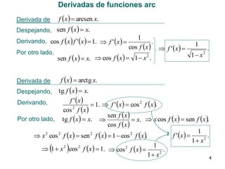 Derivadas de funciones arc
Derivada de

f x   arcsen x.

Despejando, sen f x   x.

Derivando, cos f x  f ' x   1.  f ' x  

1
.
cos f x   f ' x   1 .
Por otro lado,
2
1 x2
sen f x   x.  cos f x   1  x .
Derivada de

f x   arctg x.

tg f x   x.
f ' x 
Derivando,
 1.  f ' x   cos 2 f x .
cos 2 f x 
sen f x 
Por otro lado, tg f x   x. 
 x.  x cos f x   sen f x .
cos f x 
1
2
2
2
2
f ' x  
.
 x cos f x   sen f x   1  cos f x .
2
1 x
1
 1  x 2 cos 2 f x   1.  cos 2 f x  
.
2
1 x
4

Despejando,





 