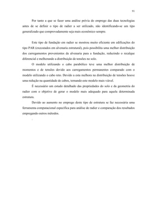91
Por tanto a que se fazer uma análise prévia do emprego das duas tecnologias
antes de se definir o tipo de radier a ser utilizado, não identificando-se um tipo
generalizado que comprovadamente seja mais econômico sempre.
Este tipo de fundação em radier se mostrou muito eficiente em edificações do
tipo PAR (executados em alvenaria estrutural), pois possibilita uma melhor distribuição
dos carregamentos provenientes da alvenaria para a fundação, reduzindo o recalque
diferencial e melhorando a distribuição de tensões no solo.
O modelo utilizando o cabo parabólico teve uma melhor distribuição de
momentos e de tensões devido aos carregamentos permanentes comparado com o
modelo utilizando o cabo reto. Devido a esta melhora na distribuição de tensões houve
uma redução na quantidade de cabos, tornando este modelo mais viável.
É necessário um estudo detalhado das propriedades do solo e da geometria do
radier com o objetivo de gerar o modelo mais adequado para aquela determinada
estrutura.
Devido ao aumento no emprego deste tipo de estrutura se faz necessária uma
ferramenta computacional específica para análise de radier e comparação dos resultados
empregando outros métodos.
.
 