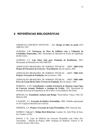 92
8 REFERÊNCIAS BIBLIOGRÁFICAS
AMERICAN CONCRETE INSTITUTE – ACI. Design of slabs on grade (ACI
360R-92), 1997.
ALMEIDA, F.M. Estruturas de Pisos de Edifícios com a Utilização de
Cordoalhas Engraxadas, 2002. Dissertação de Mestrado da Escola de Engenharia
de São Carlos.
ALMEIDA, L.C. Laje Sobre Solo para Fundação de Residências, 2001.
Dissertação de Mestrado da UNICAMP/FEC.
ASSOCIAÇÃO BRASILEIRA DE NORMAS TÉCNICAS – ABNT. NBR 6118:
Projeto de Estruturas de Concreto - Procedimento, Rio de Janeiro, 2003.
ASSOCIAÇÃO BRASILEIRA DE NORMAS TÉCNICAS – ABNT. NBR 6122:
Projeto e Execução de Fundações, Rio de Janeiro, 1996.
ASSOCIAÇÃO BRASILEIRA DE NORMAS TÉCNICAS – ABNT. NBR 6489:
Prova de Carga Direta Sobre Terreno de Fundação, Rio de Janeiro, 1984.
BARBOZA, A.S.R. Contribuição à Análise Estrutural de Sistemas Lajes-Vigas
de Concreto Armado Mediante a Analogia de Grelha, 1992. Dissertação de
mestrado da Escola de Engenharia de São Carlos, Universidade de São Paulo.
BOWLES, J.E. Foundation Analysis and Design. Third Edition. Tokyo, 1982, Ed.
McGraw-Hill.
CAUDURU, E.L. Execução de Radiers Protendidos. 2000. Trabalho apresentado
no 42º Congresso Brasileiro do Concreto.
EMERICK, A.A. Projeto e Execução de Lajes Protendidas, 2002. Notas de aula.
HAMBLY, Edmund C. Bridge Deck Behaviour. London. Ed. John Wiley & Sons,
Inc. London. (1976).
HANAI, J. B.. Lajes de Edifícios em Concreto Protendido com Cabos Pós-
Tracionados – Manual de Projeto, 2000. Tradução do Relatório Técnico nº 43,
Concrete Society. São Carlos.
 