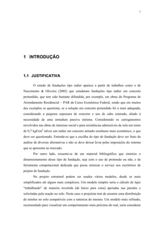 1
1 INTRODUÇÃO
1.1 JUSTIFICATIVA
O estudo de fundações tipo radier aparece a partir de trabalhos como o de
Nascimento & Oliveira (2002) que estudaram fundações tipo radier em concreto
protendido, que tem sido bastante difundida, por exemplo, em obras do Programa de
Arrendamento Residencial – PAR da Caixa Econômica Federal, sendo que em muitos
dos exemplos se questiona, se a solução em concreto protendido foi a mais adequada,
considerando a pequena espessura de concreto e uso de cabo centrado, aliado à
necessidade de uma armadura passiva mínima. Considerando os carregamentos
envolvidos nas obras de interesse social e para resistências admissíveis de solo em torno
de 0,7 kgf/cm2
talvez um radier em concreto armado resultasse mais econômico, o que
deve ser questionado. Entende-se que a escolha do tipo de fundação deve ser fruto da
análise de diversas alternativas e não se deve deixar levar pelas imposições do sistema
que se apresente no mercado.
Por outro lado, ressente-se de um material bibliográfico que sintetize o
dimensionamento desse tipo de fundação, seja com o uso de protensão ou não, e de
ferramenta computacional dedicada que possa otimizar o serviço nos escritórios de
projeto de fundação.
No projeto estrutural podem ser usados vários modelos, desde os mais
simplificados até alguns mais complexos. Um modelo simples seria o cálculo de lajes
“trabalhando” de maneira invertida (de baixo para cima) apoiadas nas paredes e
solicitadas pela reação no solo. Neste caso o projetista tem de assumir uma distribuição
de tensões no solo compatíveis com a natureza do mesmo. Um modelo mais refinado,
recomendado para visualizar um comportamento mais próximo do real, seria considerar
 