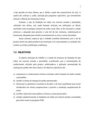 2
a laje apoiada em base elástica, que é obtida a partir das características do solo. A
análise dos esforços é, então, realizada por programas específicos, que normalmente
utilizam o Método dos Elementos Finitos.
Portanto, o tipo de fundação em radier em concreto armado e protendido,
sobretudo este último, está sendo bastante utilizado nas edificações no Brasil,
auxiliando como tecnologia a projetos de cunho social. Mas, se faz necessário o estudo
criterioso e adequado para permitir a vida útil de tais estruturas, estabelecendo-se
ferramentas adequadas para simular consistentemente os casos a serem executados.
Nesse contexto, espera-se que o trabalho contribua diretamente com o elo de
projetos dentro da cadeia produtiva da construção civil, acrescentando os resultados dos
estudos ao rol das contribuições acadêmicas.
1.2 OBJETIVOS
O objetivo principal do trabalho é o estudo de estruturas de fundação do tipo
radier em concreto armado e protendido, contribuindo com a sistematização do
conhecimento utilizado para projeto, enfatizando-se a aplicação automatizada da
analogia por grelha sobre base elástica. Os objetivos específicos são:
a) sistematizar os conhecimentos teóricos existentes sobre fundação em radier armado
e protendido;
b) estudar as rotinas de analogia de grelha automatizada;
c) determinar os parâmetros constitutivos da placa e do meio equilibrante para serem
introduzidos nas rotinas computacionais e permitir a simulação computacional de
casos;
d) escolher e processar casos práticos e teóricos a serem processados;
e) estudar comparativamente as fundações em radier em concreto armado e protendido
para obras usuais no programa PAR.
 