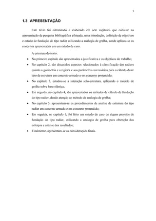 3
1.3 APRESENTAÇÃO
Este texto foi estruturado e elaborado em sete capítulos que consiste na
apresentação de pesquisa bibliográfica efetuada, uma introdução, definição de objetivos
e estudo de fundação do tipo radier utilizando a analogia de grelha, aonde aplicou-se os
conceitos apresentados em um estudo de caso.
A estrutura do texto:
• No primeiro capítulo são apresentados a justificativa e os objetivos do trabalho;
• No capítulo 2, são discutidos aspectos relacionados à classificação dos radiers
quanto a geometria e a rigidez e aos parâmetros necessários para o cálculo deste
tipo de estrutura em concreto armado e em concreto protendido;
• No capítulo 3, estudou-se a interação solo-estrutura, aplicando o modelo de
grelha sobre base elástica;
• Em seguida, no capítulo 4, são apresentados os métodos de cálculo de fundação
do tipo radier, dando atenção ao método de analogia de grelha;
• No capítulo 5, apresentam-se os procedimentos de análise de estrutura do tipo
radier em concreto armado e em concreto protendido;
• Em seguida, no capítulo 6, foi feito um estudo de caso de alguns projetos de
fundação do tipo radier, utilizando a analogia de grelha para obtenção dos
esforços e análise dos resultados;
• Finalmente, apresentam-se as considerações finais.
 