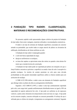 4
2 FUNDAÇÃO TIPO RADIER: CLASSIFICAÇÃO,
MATERIAIS E RECOMENDAÇÕES CONSTRUTIVAS.
No presente capítulo serão apresentados alguns critérios de projeto de fundação
do tipo radier, bem como vantagens, materiais utilizados e recomendações construtivas.
O radier é um tipo de estrutura de fundação superficial, executada em concreto
armado ou protendido, que recebe todas as cargas através de pilares ou alvenarias da
edificação, distribuindo-as de forma uniforme ao solo.
A fundação do tipo radier é empregada quando:
• o solo tem baixa capacidade de carga;
• deseja-se uniformizar os recalques;
• as áreas das sapatas se aproximam umas das outras ou quando a área destas for
maior que a metade da área de construção.
A fundação do tipo radier pode ser suportada por pilares em situações em que o
lençol freático encontra-se próximo a superfície ou aonde a base do solo é susceptível a
grandes recalques. As tensões de contato penetram no solo para uma elevada
profundidade ou têm grande intensidade superficial, ambos os fatores tendem para um
acréscimo do recalque.
A NBR 6122:1996 define o radier como um elemento de fundação superficial
que abrange todos os pilares da obra ou carregamentos distribuídos.
Segundo o ACI 360R-92 (1997), o radier é uma laje continuamente suportada
pelo solo, com carga total, quando uniformemente distribuída menor ou igual a 50% da
capacidade de suporte admissível do solo. A laje pode ser uniforme ou de espessura
variável, e pode conter elementos de enrijecimento como nervuras ou vigas. A laje pode
ser de concreto simples, concreto reforçado ou concreto protendido. O reforço de aço é
utilizado para os efeitos de retração e temperatura ou carregamento estrutural. Segundo
 
