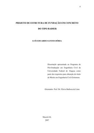 II
PROJETO DE ESTRUTURA DE FUNDAÇÃO EM CONCRETO
DO TIPO RADIER
LUÍS EDUARDO SANTOS DÓRIA
Dissertação apresentada ao Programa de
Pós-Graduação em Engenharia Civil da
Universidade Federal de Alagoas como
parte dos requisitos para obtenção do título
de Mestre em Engenharia Civil-Estruturas.
Orientador: Prof. Dr. Flávio Barboza de Lima
Maceió/AL
2007
 