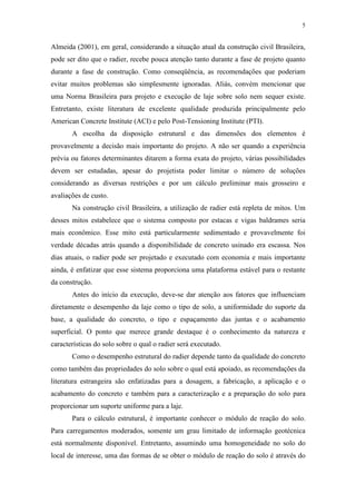 5
Almeida (2001), em geral, considerando a situação atual da construção civil Brasileira,
pode ser dito que o radier, recebe pouca atenção tanto durante a fase de projeto quanto
durante a fase de construção. Como conseqüência, as recomendações que poderiam
evitar muitos problemas são simplesmente ignoradas. Aliás, convém mencionar que
uma Norma Brasileira para projeto e execução de laje sobre solo nem sequer existe.
Entretanto, existe literatura de excelente qualidade produzida principalmente pelo
American Concrete Institute (ACI) e pelo Post-Tensioning Institute (PTI).
A escolha da disposição estrutural e das dimensões dos elementos é
provavelmente a decisão mais importante do projeto. A não ser quando a experiência
prévia ou fatores determinantes ditarem a forma exata do projeto, várias possibilidades
devem ser estudadas, apesar do projetista poder limitar o número de soluções
considerando as diversas restrições e por um cálculo preliminar mais grosseiro e
avaliações de custo.
Na construção civil Brasileira, a utilização de radier está repleta de mitos. Um
desses mitos estabelece que o sistema composto por estacas e vigas baldrames seria
mais econômico. Esse mito está particularmente sedimentado e provavelmente foi
verdade décadas atrás quando a disponibilidade de concreto usinado era escassa. Nos
dias atuais, o radier pode ser projetado e executado com economia e mais importante
ainda, é enfatizar que esse sistema proporciona uma plataforma estável para o restante
da construção.
Antes do início da execução, deve-se dar atenção aos fatores que influenciam
diretamente o desempenho da laje como o tipo de solo, a uniformidade do suporte da
base, a qualidade do concreto, o tipo e espaçamento das juntas e o acabamento
superficial. O ponto que merece grande destaque é o conhecimento da natureza e
características do solo sobre o qual o radier será executado.
Como o desempenho estrutural do radier depende tanto da qualidade do concreto
como também das propriedades do solo sobre o qual está apoiado, as recomendações da
literatura estrangeira são enfatizadas para a dosagem, a fabricação, a aplicação e o
acabamento do concreto e também para a caracterização e a preparação do solo para
proporcionar um suporte uniforme para a laje.
Para o cálculo estrutural, é importante conhecer o módulo de reação do solo.
Para carregamentos moderados, somente um grau limitado de informação geotécnica
está normalmente disponível. Entretanto, assumindo uma homogeneidade no solo do
local de interesse, uma das formas de se obter o módulo de reação do solo é através do
 