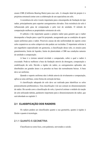 6
ensaio CBR (California Bearing Ratio) para esse solo. A situação ideal de projeto é o
projetista estrutural contar com a colaboração de um especialista em solo.
A resistência do solo é muito importante para o desempenho de fundação do tipo
radier, principalmente para suportar carregamentos elevados. Esta resistência do solo é
influenciada pelo grau de compactação e pelo teor de umidade. O método de
compactação melhora as propriedades estruturais do solo.
O subleito é tão importante quanto a próprio radier para garantir que o radier
desempenhe a função para o qual foi projetado, assegurando que as condições de apoio
sejam uniformes para o radier. Possíveis causas da não uniformidade de suporte como
solos expansivos ou solos colapsíveis não podem ser excluídas. É importante solicitar à
um engenheiro especializado em geotecnia, a classificação desse solo, os ensaios para
granulometria, limite de liquidez, limite de plasticidade e CBR nas condições naturais
de umidade e compactação.
A base é o terreno natural nivelado e compactado, sobre o qual o radier é
executado. Pode-se melhorar a base da fundação através de drenagem, compactação e
estabilização do solo. Devido a rigidez do radier, os carregamentos aplicados são
distribuídos em grandes áreas e as pressões na base são normalmente baixas. A base
deve ser uniforme.
Quando o suporte uniforme não é obtido através de nivelamento e compactação,
aplica-se uma sub-base, como forma de correção da base.
A classificação adequada do solo deve ser realizada para identificar os solos
potencialmente problemáticos. Esta classificação é de uso comum no dimensionamento
de radier. De acordo com a classificação do solo, é possível estimar o módulo de reação
do solo utilizando tabelas, parâmetro importante para o dimensionamento do radier, que
será abordado no capítulo 3.
2.1 CLASSIFICAÇÃO DOS RADIERS
Os radiers podem ser classificados quanto a sua geometría, quanto à rigidez à
flexão e quanto à tecnologia.
2.1.1 QUANTO À GEOMETRIA
Classificam-se como lisos, com pedestais, nervurados e caixão.
 
