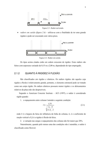 8
Figura 2.3 - Radier nervurado.
• radiers em caixão (figura 2.4) – utiliza-se com a finalidade de ter uma grande
rigidez e pode ser executado com vários pisos.
Figura 2.4 - Radier em caixão.
Os tipos acima citados estão em ordem crescente de rigidez. Estes radiers são
feitos com espessura variando de 0,15 m a 2,00 m, dependendo do tipo empregado.
2.1.2 QUANTO À RIGIDEZ À FLEXÃO
São classificados em rígidos e elásticos. Os radiers rígidos são aqueles cuja
rigidez a flexão é relativamente grande, portanto, o elemento estrutural pode ser tratado
como um corpo rígido. Os radiers elásticos possuem menor rigidez e os delocamentos
relativos da placa não são desprezíveis.
Segundo o American Concrete Institute – ACI (1997), o radier é considerado
rígido quando:
1. o espaçamento entre colunas l atender a seguinte condição:
4
4
75,1
IE
bk
l
c
V
⋅⋅
⋅
≤ (2.1)
onde b é a largura da faixa de influência da linha de colunas, kv é o coeficiente de
reação vertical e EcI é a rigidez à flexão da faixa.
2. a variação nas cargas e espaçamentos das colunas não for maior que 20%.
Naturalmente, quando pelo menos uma das condições não é atendida, o radier é
classificado como flexível.
 