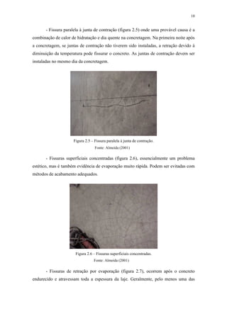 10
- Fissura paralela à junta de contração (figura 2.5) onde uma provável causa é a
combinação de calor de hidratação e dia quente na concretagem. Na primeira noite após
a concretagem, se juntas de contração não tiverem sido instaladas, a retração devido à
diminuição da temperatura pode fissurar o concreto. As juntas de contração devem ser
instaladas no mesmo dia da concretagem.
Figura 2.5 – Fissura paralela à junta de contração.
- Fissuras superficiais concentradas (figura 2.6), essencialmente um problema
estético, mas é também evidência de evaporação muito rápida. Podem ser evitadas com
métodos de acabamento adequados.
Figura 2.6 – Fissuras superficiais concentradas.
- Fissuras de retração por evaporação (figura 2.7), ocorrem após o concreto
endurecido e atravessam toda a espessura da laje. Geralmente, pelo menos uma das
Fonte: Almeida (2001)
Fonte: Almeida (2001)
 