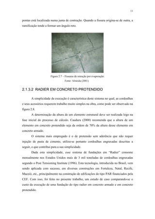 11
pontas está localizada numa junta de contração. Quando a fissura origina-se de outra, a
ramificação tende a formar um ângulo reto.
Figura 2.7 – Fissuras de retração por evaporação.
2.1.3.2 RADIER EM CONCRETO PROTENDIDO
A simplicidade da execução é característica deste sistema no qual, as cordoalhas
e seus acessórios requerem trabalho muito simples na obra, como pode ser observado na
figura 2.8.
A determinação da altura de um elemento estrutural deve ser realizada logo na
fase inicial do processo de cálculo. Cauduru (2000) recomenda que a altura de um
elemento em concreto protendido seja da ordem de 70% da altura desse elemento em
concreto armado.
O sistema mais empregado é o de protensão sem aderência que não requer
injeção de pasta de cimento, utiliza-se portanto cordoalhas engraxadas descritas a
seguir, o que contribui para a sua simplicidade.
Dada esta simplicidade, esse sistema de fundações em “Radier” consome
mensalmente nos Estados Unidos mais de 3 mil toneladas de cordoalhas engraxadas
segundo o Post Tensioning Institute (1996). Esta tecnologia, introduzida no Brasil, vem
sendo aplicada com sucesso, em diversas construções em Fortaleza, Natal, Recife,
Maceió, etc., principalmente na construção de edificações do tipo PAR financiados pela
CEF. Com isso, foi feito no presente trabalho, um estudo de caso comparando-se o
custo da execução de uma fundação do tipo radier em concreto armado e em concreto
protendido.
Fonte: Almeida (2001)
 
