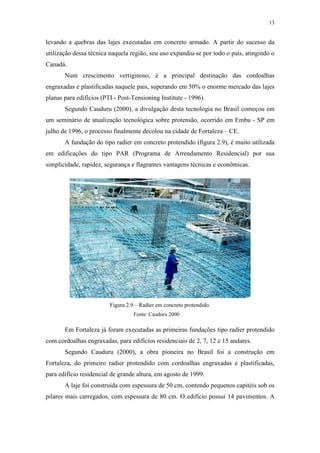 13
levando a quebras das lajes executadas em concreto armado. A partir do sucesso da
utilização dessa técnica naquela região, seu uso expandiu-se por todo o país, atingindo o
Canadá.
Num crescimento vertiginoso, é a principal destinação das cordoalhas
engraxadas e plastificadas naquele pais, superando em 50% o enorme mercado das lajes
planas para edifícios (PTI - Post-Tensioning Institute - 1996).
Segundo Cauduru (2000), a divulgação desta tecnologia no Brasil começou em
um seminário de atualização tecnológica sobre protensão, ocorrido em Embu - SP em
julho de 1996, o processo finalmente decolou na cidade de Fortaleza – CE.
A fundação do tipo radier em concreto protendido (figura 2.9), é muito utilizada
em edificações do tipo PAR (Programa de Arrendamento Residencial) por sua
simplicidade, rapidez, segurança e flagrantes vantagens técnicas e econômicas.
Figura 2.9 – Radier em concreto protendido.
Em Fortaleza já foram executadas as primeiras fundações tipo radier protendido
com cordoalhas engraxadas, para edifícios residenciais de 2, 7, 12 e 15 andares.
Segundo Cauduru (2000), a obra pioneira no Brasil foi a construção em
Fortaleza, do primeiro radier protendido com cordoalhas engraxadas e plastificadas,
para edifício residencial de grande altura, em agosto de 1999.
A laje foi construída com espessura de 50 cm, contendo pequenos capitéis sob os
pilares mais carregados, com espessura de 80 cm. O edifício possui 14 pavimentos. A
Fonte: Cauduru 2000
 