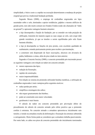 14
simplicidade, o baixo custo e a rapidez na execução determinaram a mudança do projeto
original que previa a tradicional fundação profunda.
Segundo Moura (2000), o emprego de cordoalhas engraxadas em lajes
assentadas sobre o solo, destinadas a apoiar residências, galpões e mesmo edifícios de
grande porte, tem sido muito comum nos Estados Unidos (onde são chamados de “slabs
on ground”) e apresenta vantagens bastante atraentes:
• a laje desempenha a função de fundação; por se estender em toda projeção da
edificação, transmite de maneira segura as suas cargas ao solo, sem exigir dele
grande resistência, já que as tensões a serem equilibradas pelo solo ficam
bastante diluídas;
• a laje já desempenha as funções de piso pronto, com excelente qualidade de
acabamento, estando praticamente pronto para receber a pavimentação;
• o construtor está dispensado de fazer escavações, alicerces em alvenaria de
pedra, baldrames e cintas, além do piso citado no item anterior.
Segundo o Concrete Society (2000), o concreto protendido pós tracionado possui
as seguintes vantagens com relação ao radier em concreto armado:
• menor espessuras das lajes;
• redução da fissuração;
• rapidez de construção;
• maior impermeabilidade.
Em relação ao sistema de protensão utilizando bainhas metálicas, a utilização de
cordoalhas engraxadas é mais vantajosa pelos seguintes motivos:
• reduz perdas por atrito;
• simplifica a montagem dos cabos;
• não requer grauteamento das bainhas;
• pode ser construído com maior velocidade;
• geralmente é mais barato.
O cálculo de radier em concreto protendido por pós-tração difere do
procedimento de cálculo do concreto armado pelo efeito positivo que a protensão
confere à estrutura. No concreto armado a armadura apresenta-se inicialmente sem
tensões; a tensão na armadura resulta da deformação e fissuração da estrutura submetida
a carregamento. Desta forma pode-se considerar que a armadura trabalha passivamente.
Por outro lado, os cabos nos pisos de concreto protendido são inicialmente tensionados
 