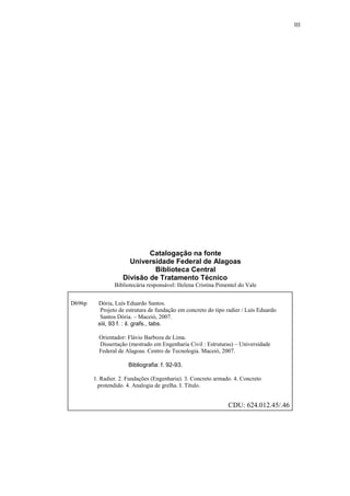 III
Catalogação na fonte
Universidade Federal de Alagoas
Biblioteca Central
Divisão de Tratamento Técnico
Bibliotecária responsável: Helena Cristina Pimentel do Vale
D696p Dória, Luís Eduardo Santos.
Projeto de estrutura de fundação em concreto do tipo radier / Luís Eduardo
Santos Dória. – Maceió, 2007.
xiii, 93 f. : il. grafs., tabs.
Orientador: Flávio Barboza de Lima.
Dissertação (mestrado em Engenharia Civil : Estruturas) – Universidade
Federal de Alagoas. Centro de Tecnologia. Maceió, 2007.
Bibliografia: f. 92-93.
1. Radier. 2. Fundações (Engenharia). 3. Concreto armado. 4. Concreto
protendido. 4. Analogia de grelha. I. Título.
CDU: 624.012.45/.46
 