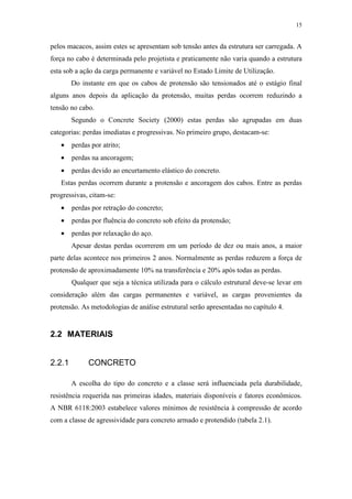 15
pelos macacos, assim estes se apresentam sob tensão antes da estrutura ser carregada. A
força no cabo é determinada pelo projetista e praticamente não varia quando a estrutura
esta sob a ação da carga permanente e variável no Estado Limite de Utilização.
Do instante em que os cabos de protensão são tensionados até o estágio final
alguns anos depois da aplicação da protensão, muitas perdas ocorrem reduzindo a
tensão no cabo.
Segundo o Concrete Society (2000) estas perdas são agrupadas em duas
categorias: perdas imediatas e progressivas. No primeiro grupo, destacam-se:
• perdas por atrito;
• perdas na ancoragem;
• perdas devido ao encurtamento elástico do concreto.
Estas perdas ocorrem durante a protensão e ancoragem dos cabos. Entre as perdas
progressivas, citam-se:
• perdas por retração do concreto;
• perdas por fluência do concreto sob efeito da protensão;
• perdas por relaxação do aço.
Apesar destas perdas ocorrerem em um período de dez ou mais anos, a maior
parte delas acontece nos primeiros 2 anos. Normalmente as perdas reduzem a força de
protensão de aproximadamente 10% na transferência e 20% após todas as perdas.
Qualquer que seja a técnica utilizada para o cálculo estrutural deve-se levar em
consideração além das cargas permanentes e variável, as cargas provenientes da
protensão. As metodologias de análise estrutural serão apresentadas no capítulo 4.
2.2 MATERIAIS
2.2.1 CONCRETO
A escolha do tipo do concreto e a classe será influenciada pela durabilidade,
resistência requerida nas primeiras idades, materiais disponíveis e fatores econômicos.
A NBR 6118:2003 estabelece valores mínimos de resistência à compressão de acordo
com a classe de agressividade para concreto armado e protendido (tabela 2.1).
 
