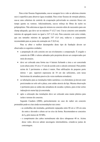 18
Para evitar fissuras fragmentadas, usa-se socagem leve e não se adiciona cimento
seco à superfície para absorver água exsudada. Para evitar fissuras de retração plástica,
usa-se uma cobertura de controle da evaporação pulverizada no concreto fresco em
tempo quente ou ventoso. Adicionalmente, usa-se reforço de fibras de nylon ou
polipropileno. Não adiciona-se água de mistura no concreto além do necessário para um
slump adequado, que deve ser no máximo 5" (12,7 cm). Usa-se concreto com tamanho
máximo de agregado maior ou igual a 3/4" (1,9 cm). Para concreto com seixo rolado,
que usa tamanho máximo de agregado 3/8" (1,0 cm), reduz-se o espaçamento
recomendado para as juntas de contração em 3' (0,9 m).
Para se obter o melhor desempenho deste tipo de fundação devem ser
observados os seguintes cuidados:
• a preparação do solo consiste em seu nivelamento e compactação. É exigido o
controle do CBR e valores adotados pelo projetista devem ser comprovados por
meio de ensaios.
• deve ser colocada uma forma nas 4 laterais fechando a área a ser concretada
(com altura entre 10 cm e 15 cm) de acordo com o cálculo estrutural. Para prédio
acima de 3 pavimentos a altura é maior. Para edificações de pequeno porte
(térreo + pav. superior) espessuras de 10 cm são suficientes, com taxas
baixíssimas de armadura passiva (às vezes nenhuma armadura).
• as tubulações para as instalações hidro-sanitárias e os eletrodutos já devem estar
posicionadas no solo sob a placa, com saídas através da laje. Mesma observação
é pertinente para as saídas das armaduras de escadas e pilares, para evitar cortes
indesejáveis numa laje já concretada.
• após a colocação das instalações deve ser colocado uma manta plástica para
isolar o terreno do concreto.
Segundo Cauduru (2000), particularmente no caso do radier em concreto
protendido pode-se citar ainda recomendações tais como:
- as cordoalhas são montadas, geralmente espaçadas entre 80 cm a 120 cm uma
da outra e devendo a altura ser no eixo da forma. Recomendam-se concretos
de fck pelo menos de 30 MPa.
- o comprimento dos cabos normalmente não deve ultrapassar 40 m. Acima
desse valor, deve-se adotar ancoragens intermediárias, criando-se juntas de
concretagem.
 