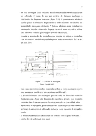 19
- em cada ancoragem (cada cordoalha possui uma em cada extremidade) devem
ser colocadas 2 barras de aço que servirão de fretagem auxiliando a
distribuição das forças de protensão (figura 2.11). A protensão sem aderência
ocorre quando as armaduras de protensão só estão ancoradas no concreto nas
extremidades das peças estruturais. A falta de aderência pode prejudicar ou
mesmo não impedir a fissuração da peça estrutural sendo necessário utilizar
uma armadura aderente (passiva) para prevenir a fissuração.
- procede-se a protensão das cordoalhas, que consiste em esticar as cordoalhas
com um macaco hidráulico apropriado para o uso com uma força de 150 kN
em cada cabo.
Figura 2.11 – Detalhe da ancoragem.
- para o caso de monocordoalhas engraxadas utiliza-se como ancoragem passiva
uma ancoragem igual à ativa pré-encunhada (pré-blocada).
- o pré-encunhamento das ancoragens passivas deve ser feito com o macaco
hidráulico para a força total de protensão prevista no projeto, caso contrário,
existirá o risco de escorregamento durante a protensão na extremidade ativa.
- dependendo da topografia, pode ser necessária a construção de uma contenção
ao longo do perímetro da edificação, inclusive como elemento de proteção à
erosão.
- as pontas excedentes dos cabos devem ser cortadas com oxigênio-acetileno.
- o nicho deverá ser fechado com grout.
Fonte: Emerick 2002
 