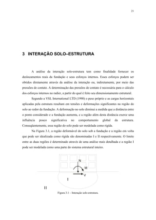 21
3 INTERAÇÃO SOLO–ESTRUTURA
A análise da interação solo-estrutura tem como finalidade fornecer os
deslocamentos reais da fundação e seus esforços internos. Esses esforços podem ser
obtidos diretamente através da análise da interação ou, indiretamente, por meio das
pressões de contato. A determinação das pressões de contato é necessária para o cálculo
dos esforços internos no radier, a partir do qual é feito seu dimensionamento estrutural.
Segundo a VSL International LTD (1990) o peso próprio e as cargas horizontais
aplicadas pela estrutura resultam em tensões e deformações significantes na região do
solo ao redor da fundação. A deformação no solo diminui a medida que a distância entre
o ponto considerado e a fundação aumenta, e a região além desta distância exerce uma
influência pouco significativa no comportamento global da estrutura.
Conseqüentemente, essa região do solo pode ser modelada como rígida.
Na Figura 3.1, a região deformável do solo sob a fundação e a região em volta
que pode ser idealizada como rígida são denominadas I e II respectivamente. O limite
entre as duas regiões é determinado através de uma análise mais detalhada e a região I
pode ser modelada como uma parte do sistema estrutural inteiro.
I
II
N
V
M
Figura 3.1 – Interação solo-estrutura.
 