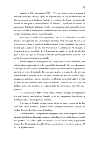22
Segundo a VSL International LTD (1990), no primeiro passo a estrutura é
analisada assumindo fundação rígida. No segundo passo, as reações determinadas na
base da estrutura são aplicadas na fundação e a resultante das forças e momentos são
obtidos na base para o dimensionamento da fundação. Dependendo da maneira de
determinar a distribuição de pressão no solo, vários métodos podem ser adotados. Esses
incluem o método de distribuição de pressão linear no solo, método de fundação elástica
simples e avançado e métodos mais sofisticados.
Para fundações relativamente pequenas, o método de distribuição de pressão
linear no solo apresenta uma simplificação satisfatória. Para fundações flexíveis e ou
relativamente grandes, o método de fundação elástica é mais apropriado. Este método
assume que as pressões no solo são proporcionais as determinadas na fundação. A
constante de proporcionalidade, ks, é denominada de módulo de reação do solo. Em
geral ks varia ao longo da fundação. Entretanto, cálculos preliminares com um valor
médio da constante é normalmente adotado.
Para solo granular e fundação flexível, os recalques não serão uniformes, com
valores máximos ocorrendo perto das extremidades da fundação. Para solo não granular
e fundação flexível, os recalques também serão não-uniformes mas o recalque máximo
ocorrerá no centro da fundação. Em todo caso, porém, a pressão do solo sob uma
fundação flexível tenderá a ser mais uniforme. Do contrário, para uma fundação rígida,
os recalques serão mais ou menos uniformes considerando que a distribuição de pressão
do solo não será uniforme, com valores de máximo ocorrendo perto do centro da
fundação para solos granulares e se aproximando das extremidades para solos não-
granulares.
Os valores máximos de ks ocorrem perto do centro da fundação em solo granular
e se aproximam da extremidade da fundação em um solo não-granular. Em todo caso, a
distribuição de ks seria em geral não uniforme.
O método da fundação elástica simples utiliza um valor constante de ks. Por
outro lado, vários métodos de fundação elástica avançada consideram a variação do
modulo de reação do solo ao longo da fundação.
O comprimento L, é um parâmetro empregado como estimativa para o tamanho
da região de influência de uma carga que age na fundação. Essa medida é proporcional à
raiz quarta da razão entre a rigidez da fundação e do solo, então, alterações por fatores
iguais a 2 ou 10, na relação da rigidez afetará o comprimento L por fatores iguais a 1,19
ou 1,78, respectivamente.
 