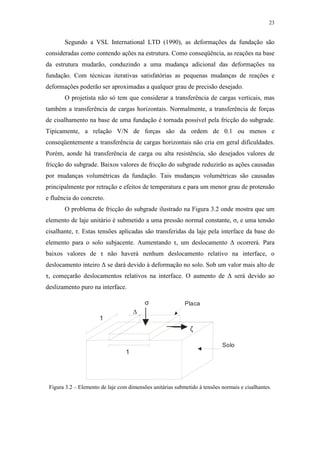 23
Segundo a VSL International LTD (1990), as deformações da fundação são
consideradas como contendo ações na estrutura. Como conseqüência, as reações na base
da estrutura mudarão, conduzindo a uma mudança adicional das deformações na
fundação. Com técnicas iterativas satisfatórias as pequenas mudanças de reações e
deformações poderão ser aproximadas a qualquer grau de precisão desejado.
O projetista não só tem que considerar a transferência de cargas verticais, mas
também a transferência de cargas horizontais. Normalmente, a transferência de forças
de cisalhamento na base de uma fundação é tornada possível pela fricção do subgrade.
Tipicamente, a relação V/N de forças são da ordem de 0.1 ou menos e
conseqüentemente a transferência de cargas horizontais não cria em geral dificuldades.
Porém, aonde há transferência de carga ou alta resistência, são desejados valores de
fricção do subgrade. Baixos valores de fricção do subgrade reduzirão as ações causadas
por mudanças volumétricas da fundação. Tais mudanças volumétricas são causadas
principalmente por retração e efeitos de temperatura e para um menor grau de protensão
e fluência do concreto.
O problema de fricção do subgrade ilustrado na Figura 3.2 onde mostra que um
elemento de laje unitário é submetido a uma pressão normal constante, σ, e uma tensão
cisalhante, τ. Estas tensões aplicadas são transferidas da laje pela interface da base do
elemento para o solo subjacente. Aumentando τ, um deslocamento ∆ ocorrerá. Para
baixos valores de τ não haverá nenhum deslocamento relativo na interface, o
deslocamento inteiro ∆ se dará devido à deformação no solo. Sob um valor mais alto de
τ, começarão deslocamentos relativos na interface. O aumento de ∆ será devido ao
deslizamento puro na interface.
1
1
∆
σ
ζ
Solo
Placa
Figura 3.2 – Elemento de laje com dimensões unitárias submetido à tensões normais e cisalhantes.
 