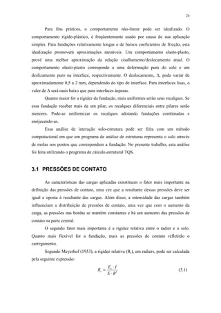 24
Para fins práticos, o comportamento não-linear pode ser idealizado. O
comportamento rígido-plástico, é freqüentemente usado por causa de sua aplicação
simples. Para fundações relativamente longas e de baixos coeficientes de fricção, esta
idealização promoverá aproximações razoáveis. Um comportamento elasto-plasto,
provê uma melhor aproximação da relação cisalhamento/deslocamento atual. O
comportamento elasto-plasto corresponde a uma deformação pura do solo e um
deslizamento puro na interface, respectivamente. O deslocamento, ∆, pode variar de
aproximadamente 0,5 a 2 mm, dependendo do tipo de interface. Para interfaces lisas, o
valor de ∆ será mais baixo que para interfaces ásperas.
Quanto maior for a rigidez da fundação, mais uniformes serão seus recalques. Se
essa fundação receber mais de um pilar, os recalques diferenciais entre pilares serão
menores. Pode-se uniformizar os recalques adotando fundações combinadas e
enrijecendo-as.
Essa análise de interação solo-estrutura pode ser feita com um método
computacional em que um programa de análise de estruturas representa o solo através
de molas nos pontos que correspondem a fundação. No presente trabalho, esta análise
foi feita utilizando o programa de cálculo estrutural TQS.
3.1 PRESSÕES DE CONTATO
As características das cargas aplicadas constituem o fator mais importante na
definição das pressões de contato, uma vez que a resultante dessas pressões deve ser
igual e oposta à resultante das cargas. Além disso, a intensidade das cargas também
influenciam a distribuição de pressões de contato, uma vez que com o aumento da
carga, as pressões nas bordas se mantêm constantes e há um aumento das pressões de
contato na parte central.
O segundo fator mais importante é a rigidez relativa entre o radier e o solo.
Quanto mais flexível for a fundação, mais as pressões de contato refletirão o
carregamento.
Segundo Meyerhof (1953), a rigidez relativa (Rr), em radiers, pode ser calculada
pela seguinte expressão:
3
BE
IE
R c
r
⋅
⋅
= (3.1)
 