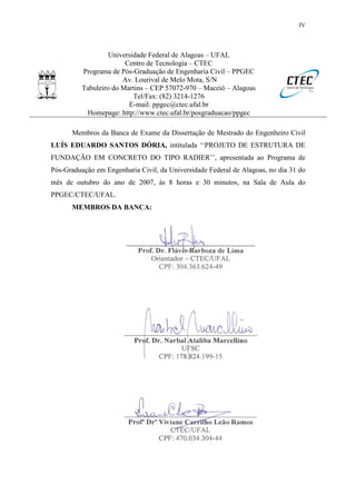 IV
Universidade Federal de Alagoas – UFAL
Centro de Tecnologia – CTEC
Programa de Pós-Graduação de Engenharia Civil – PPGEC
Av. Lourival de Melo Mota, S/N
Tabuleiro do Martins – CEP 57072-970 – Maceió – Alagoas
Tel/Fax: (82) 3214-1276
E-mail: ppgec@ctec.ufal.br
Homepage: http://www.ctec.ufal.br/posgraduacao/ppgec
Membros da Banca de Exame da Dissertação de Mestrado do Engenheiro Civil
LUÍS EDUARDO SANTOS DÓRIA, intitulada ‘‘PROJETO DE ESTRUTURA DE
FUNDAÇÃO EM CONCRETO DO TIPO RADIER’’, apresentada ao Programa de
Pós-Graduação em Engenharia Civil, da Universidade Federal de Alagoas, no dia 31 do
mês de outubro do ano de 2007, às 8 horas e 30 minutos, na Sala de Aula do
PPGEC/CTEC/UFAL.
MEMBROS DA BANCA:
 