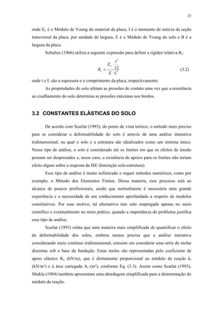 25
onde Ec é o Módulo de Young do material da placa, I é o momento de inércia da seção
transversal da placa, por unidade de largura, E é o Módulo de Young do solo e B é a
largura da placa.
Schultze (1966) utiliza a seguinte expressão para definir a rigidez relativa Rr:
3
3
12
LE
t
E
R
c
r
⋅
⋅
= (3.2)
onde t e L são a espessura e o comprimento da placa, respectivamente.
As propriedades do solo afetam as pressões de contato uma vez que a resistência
ao cisalhamento do solo determina as pressões máximas nos bordos.
3.2 CONSTANTES ELÁSTICAS DO SOLO
De acordo com Scarlat (1993), do ponto de vista teórico, o método mais preciso
para se considerar a deformabilidade do solo é através de uma análise interativa
tridimensional, na qual o solo e a estrutura são idealizados como um sistema único.
Nesse tipo de análise, o solo é considerado até os limites em que os efeitos de tensão
possam ser desprezados e, nesse caso, a existência de apoios para os limites não teriam
efeito algum sobre a resposta da ISE (Interação solo-estrutura).
Esse tipo de análise é muito sofisticado e requer métodos numéricos, como por
exemplo, o Método dos Elementos Finitos. Dessa maneira, esse processo está ao
alcance de poucos profissionais, sendo que normalmente é necessária uma grande
experiência e a necessidade de um conhecimento aprofundado a respeito de modelos
constitutivos. Por esse motivo, tal alternativa tem sido empregada apenas no meio
científico e eventualmente no meio prático, quando a importância do problema justifica
esse tipo de análise.
Scarlat (1993) relata que uma maneira mais simplificada de quantificar o efeito
da deformabilidade dos solos, embora menos precisa que a análise interativa
considerando meio contínuo tridimensional, consiste em considerar uma série de molas
discretas sob a base da fundação. Estas molas são representadas pelo coeficiente de
apoio elástico Ks (kN/m), que é diretamente proporcional ao módulo de reação ki
(kN/m³) e à área carregada Af (m²), conforme Eq. (3.3). Assim como Scarlat (1993),
Shukla (1984) também apresentam uma abordagem simplificada para a determinação do
módulo de reação.
 