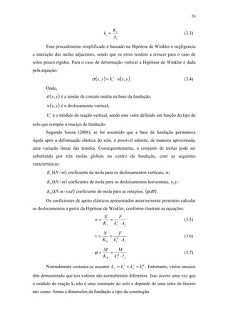 26
f
s
i
A
K
k = (3.3)
Esse procedimento simplificado é baseado na Hipótese de Winkler e negligencia
a interação das molas adjacentes, sendo que os erros tendem a crescer para o caso de
solos pouco rígidos. Para o caso de deformação vertical a Hipótese de Winkler é dada
pela equação:
( ) ( )yxwkyx v
s ,, ⋅=σ (3.4)
Onde,
( )yx,σ é a tensão de contato média na base da fundação;
( )yxw , é o deslocamento vertical;
v
sk é o módulo de reação vertical, sendo este valor definido em função do tipo de
solo que compõe o maciço de fundação.
Segundo Souza (2006), se for assumido que a base da fundação permanece
rígida após a deformação elástica do solo, é possível admitir, de maneira aproximada,
uma variação linear das tensões. Consequentemente, o conjunto de molas pode ser
substituído por três molas globais no centro da fundação, com as seguintes
características:
( )mkNKv / coeficiente de mola para os deslocamentos verticais, w;
( )mkNKh / coeficiente de mola para os deslocamentos horizontais, x,y;
( )radmkNK /.θ coeficiente de mola para as rotações, ( )ϖϕ, .
Os coeficientes de apoio elásticos apresentados anteriormente permitem calcular
os deslocamentos a partir da Hipótese de Winkler, conforme ilustram as equações:
f
v
sv Ak
F
K
N
w
⋅
== (3.5)
f
h
sh Ak
F
K
N
v
⋅
== (3.6)
fs Ik
M
K
M
⋅
== ϕ
θ
ϕ (3.7)
Normalmente costuma-se assumir ϕ
s
s
s
v
ss kkkk === . Entretanto, vários ensaios
têm demonstrado que tais valores são normalmente diferentes. Isso ocorre uma vez que
o módulo de reação ks não é uma constante do solo e depende de uma série de fatores
tais como: forma e dimensões da fundação e tipo de construção
 