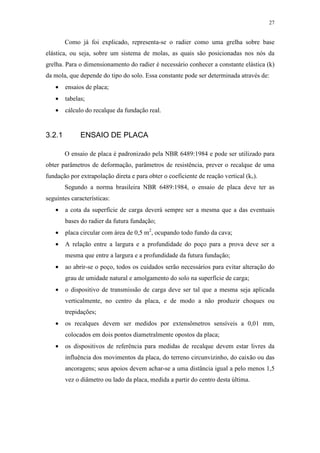 27
Como já foi explicado, representa-se o radier como uma grelha sobre base
elástica, ou seja, sobre um sistema de molas, as quais são posicionadas nos nós da
grelha. Para o dimensionamento do radier é necessário conhecer a constante elástica (k)
da mola, que depende do tipo do solo. Essa constante pode ser determinada através de:
• ensaios de placa;
• tabelas;
• cálculo do recalque da fundação real.
3.2.1 ENSAIO DE PLACA
O ensaio de placa é padronizado pela NBR 6489:1984 e pode ser utilizado para
obter parâmetros de deformação, parâmetros de resistência, prever o recalque de uma
fundação por extrapolação direta e para obter o coeficiente de reação vertical (kv).
Segundo a norma brasileira NBR 6489:1984, o ensaio de placa deve ter as
seguintes características:
• a cota da superfície de carga deverá sempre ser a mesma que a das eventuais
bases do radier da futura fundação;
• placa circular com área de 0,5 m2
, ocupando todo fundo da cava;
• A relação entre a largura e a profundidade do poço para a prova deve ser a
mesma que entre a largura e a profundidade da futura fundação;
• ao abrir-se o poço, todos os cuidados serão necessários para evitar alteração do
grau de umidade natural e amolgamento do solo na superfície de carga;
• o dispositivo de transmissão de carga deve ser tal que a mesma seja aplicada
verticalmente, no centro da placa, e de modo a não produzir choques ou
trepidações;
• os recalques devem ser medidos por extensômetros sensíveis a 0,01 mm,
colocados em dois pontos diametralmente opostos da placa;
• os dispositivos de referência para medidas de recalque devem estar livres da
influência dos movimentos da placa, do terreno circunvizinho, do caixão ou das
ancoragens; seus apoios devem achar-se a uma distância igual a pelo menos 1,5
vez o diâmetro ou lado da placa, medida a partir do centro desta última.
 