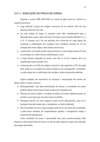 28
3.2.1.1 EXECUÇÃO DA PROVA DE CARGA
Segundo a norma NBR 6489:1984, no ensaio de placa deve-ser verificar os
seguintes processos:
• carga aplicada à placa em estágios sucessivos de no máximo 20% da taxa
admissível provável do solo;
• em cada estágio de carga, os recalques serão lidos imediatamente após a
aplicação desta carga e após intervalos de tempo sucessivamente dobrados (1, 2,
4, 8, 15 minutos, etc.). Só será aplicado novo acréscimo de carga depois de
verificada a estabilização dos recalques (com tolerância máxima de 5% do
recalque total neste estágio, entre leituras sucessivas);
• o ensaio deve ser levado até pelo menos observar-se um recalque total de 25 mm
ou até atingir-se o dobro da taxa admitida para o solo;
• a carga máxima alcançada no ensaio, caso não se vá até à ruptura, deve ser
mantida pelo menos durante 12 h;
• a descarga deve ser feita em estágios sucessivos, não superiores a 25% da carga
total, lendo-se os recalques de maneira idêntica à do carregamento e mantendo-
se cada estágio até a estabilização dos recalques, dentro da precisão admitida.
Alguns cuidados são necessários na execução e interpretação dos ensaios de
placas, dentre os quais, citam-se:
• Heterogeneidade: caso haja estratificação do terreno, os resultados do ensaio
poderão indicar muito pouco do que acontecerá à fundação real;
• Presença de lençol d’água: o recalque de placas em areias submersas pode ser
até duas vezes maior que em areias secas ou úmidas;
• Drenagem parcial: em solos argilosos, pode ocorrer adensamento, com isso o
recalque observado estará entre o instantâneo e o final ou drenado;
• Não linearidade da curva carga-recalque: pode haver uma forte não linearidade,
e pode haver mudança de comportamento quando o carregamento atinge a
tensão de pré-adensamento.
Como resultados do ensaio é apresentada uma curva pressão-recalque onde
figuram as observações feitas no início e no fim de cada estágio de carga, com indicação
dos tempos decorridos.
 