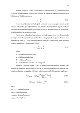 29
Quando o objetivo é obter o coeficiente de reação vertical, kv, considerando que
a relação pressão-recalque é linear (para métodos de análise de fundações que utilizam a
Hipótese de Winkler), aplica-se:
w
q
kv = (3.8)
A não-linearidade dessa relação pode ser levada em consideração em métodos de
cálculo sofisticados, que representam o solo por uma mola não linear. Alguns cuidados
permitem a consideração da não linearidade da relação pressão-recalque. É quando o kv
é obtido na faixa de pressões prevista.
Antes de ser utilizado, o kv precisa ser corrigido para a forma e as dimensões da
fundação real. O coeficiente de reação não é uma propriedade apenas do solo, mas
também da forma (Is) e da dimensão (B) da fundação. Sendo assim, para um meio
elástico homogêneo e semi-infinito tem-se:
BI
E
k
s
v
11
1 2
ν−
= (3.9)
Onde:
B – menor dimensão do radier
ν – Coeficiente de Poisson
E – Módulo de Young
Is – fator de forma do radier e de sua rigidez
Segundo Velloso & Lopes (2004), o módulo de reação vertical definido com
ensaios de placa pode ser corrigido em função da dimensão e da forma da fundação real,
conforme ilustram as equações 3.10 (para solos arenosos) e 3.11 (para solos argilosos).
2
2
)()(







 +
=
fundação
placafundação
placa
v
sfundação
v
s
B
BB
kk (3.10)
fundação
placa
placa
v
sfundação
v
s
A
A
kk ⋅= )()( (3.11)
Onde,
Bfundação – largura do radier;
Bplaca – largura da placa;
Afundação – área da fundação;
Aplaca – área da placa.
 