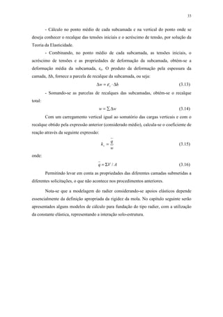 33
- Cálculo no ponto médio de cada subcamada e na vertical do ponto onde se
deseja conhecer o recalque das tensões iniciais e o acréscimo de tensão, por solução da
Teoria da Elasticidade.
- Combinando, no ponto médio de cada subcamada, as tensões iniciais, o
acréscimo de tensões e as propriedades de deformação da subcamada, obtém-se a
deformação média da subcamada, εz. O produto da deformação pela espessura da
camada, ∆h, fornece a parcela de recalque da subcamada, ou seja:
hw z ∆⋅=∆ ε (3.13)
- Somando-se as parcelas de recalques das subcamadas, obtém-se o recalque
total:
ww ∆∑= (3.14)
Com um carregamento vertical igual ao somatório das cargas verticais e com o
recalque obtido pela expressão anterior (considerado médio), calcula-se o coeficiente de
reação através da seguinte expressão:
w
q
kv = (3.15)
onde:
AVq /Σ= (3.16)
Permitindo levar em conta as propriedades das diferentes camadas submetidas a
diferentes solicitações, o que não acontece nos procedimentos anteriores.
Nota-se que a modelagem do radier considerando-se apoios elásticos depende
essencialmente da definição apropriada da rigidez da mola. No capítulo seguinte serão
apresentados alguns modelos de cálculo para fundação do tipo radier, com a utilização
da constante elástica, representando a interação solo-estrutura.
 