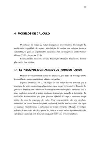 34
4 MODELOS DE CÁLCULO
Os métodos de cálculo de radier abrangem os procedimentos de avaliação da
estabilidade, capacidade de suporte, distribuição de tensões e/ou esforços internos
solicitantes, os quais são os parâmetros necessários para a avaliação dos estados limites
últimos (ELU) e de serviço (ELS).
Essencialmente, busca-se a solução da equação diferencial de equilíbrio de uma
placa sobre base elástica.
4.1 ESTABILIDADE E CAPACIDADE DE PORTE DO RADIER
O radier precisa combater o recalque excessivo, que pode ser de longo tempo
(consolidação) ou ocorrência rápida (elástica ou imediata).
Segundo Montoya (1987), no projeto de um radier deve-se procurar que a
resultante das ações transmitidas pela estrutura passe o mais perto possível do centro de
gravidade do radier com a finalidade de conseguir uma distribuição de tensões no solo o
mais uniforme possível e evitar recalques diferenciais, gerando a inclinação da
edificação. Recomenda-se que, para qualquer hipótese de carga, a resultante esteja
dentro da zona de segurança do radier. Caso essa condição não seja atendida,
necessitará um estudo da distribuição de tensões sob o radier, avaliando com todo rigor
os recalques e determinando as inclinações que podem ocorrer na edificação. O recalque
máximo de um radier não deve passar de 5 cm se o radier estiver apoiado sobre solo
sem coesão (arenoso), nem de 7,5 cm se apoiado sobre solo coesivo (argiloso).
 