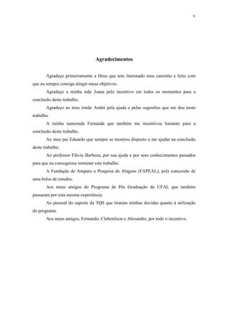 V
Agradecimentos
Agradeço primeiramente a Deus que tem iluminado meu caminho e feito com
que eu sempre consiga atingir meus objetivos.
Agradeço a minha mãe Joana pelo incentivo em todos os momentos para a
conclusão deste trabalho.
Agradeço ao meu irmão André pela ajuda e pelas sugestões que me deu neste
trabalho.
A minha namorada Fernanda que também me incentivou bastante para a
conclusão deste trabalho.
Ao meu pai Eduardo que sempre se mostrou disposto a me ajudar na conclusão
deste trabalho.
Ao professor Flávio Barboza, por sua ajuda e por seus conhecimentos passados
para que eu conseguisse terminar este trabalho.
A Fundação de Amparo a Pesquisa de Alagoas (FAPEAL), pela concessão de
uma bolsa de estudos.
Aos meus amigos do Programa de Pós Graduação da UFAL que também
passaram por esta mesma experiência.
Ao pessoal do suporte da TQS que tiraram minhas duvidas quanto à utilização
do programa.
Aos meus amigos, Fernando, Clebenilson e Alexandre, por todo o incentivo.
 