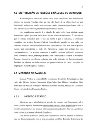 35
4.2 DISTRIBUIÇÃO DE TENSÕES E CÁLCULO DE ESFORÇOS
A distribuição de tensões no terreno sob o radier é necessária para o cálculo dos
esforços na mesma. Tensões estas que não são fáceis de se obter. Supõe-se uma
distribuição uniforme de tensões no terreno que conduz, dadas as dimensões do radier, a
uma estimativa dos esforços gerando uma economia do mesmo.
Um procedimento correto é o cálculo do radier sobre base elástica, aonde
substitui-se a placa por uma malha sobre apoios elásticos equivalente. É conveniente
que os pilares coincidam com os nós da malha e que as nervuras, se existirem,
coincidam com as vigas fictícias. Cada nó é considerado apoiado em uma mola, cuja
constante elástica é obtida multiplicando-se o coeficiente do solo pela área do pilar da
mesma que corresponde a cada nó. Aplicam-se cargas dos pilares nos nós
correspondentes e, em seguida, resolve-se o modelo estrutural utilizando programas
como Elementos Finitos, Diferenças Finitas, com a finalidade de se obter os momentos
fletores e torçores e os esforços cortantes, que serão utilizados no dimensionamento.
Também são obtidos os deslocamentos em pontos distintos do radier, os quais são
empregados na verificação do recalque.
4.3 MÉTODOS DE CÁLCULO
Segundo Velloso e Lopes (2004), os métodos de cálculo de fundação do tipo
radier são: Método Estático, Sistema de Vigas Sobre Base Elástica, Método da Placa
Sobre Solo de Winkler, Método do American Concrete Institute, Método das Diferenças
Finitas e o Método dos Elementos Finitos.
4.3.1 MÉTODO ESTÁTICO
Admite-se que a distribuição da pressão de contato varia linearmente sob o
radier (radiers rígidos), denominado cálculo com variação linear de pressões ou que as
pressões são uniformes nas áreas de influencia dos pilares (radiers flexíveis), conhecido
como cálculo pela área de influência dos pilares.
Este método é indicado apenas para o cálculo dos esforços internos na fundação
para seu dimensionamento, pois só leva em conta o equilíbrio da reação do terreno e das
 