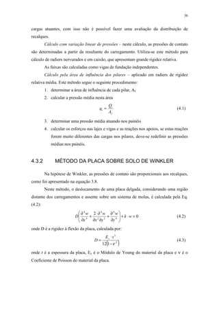 36
cargas atuantes, com isso não é possível fazer uma avaliação da distribuição de
recalques.
Cálculo com variação linear de pressões – neste cálculo, as pressões de contato
são determinadas a partir da resultante do carregamento. Utiliza-se este método para
cálculo de radiers nervurados e em caixão, que apresentam grande rigidez relativa.
As faixas são calculadas como vigas de fundação independentes.
Cálculo pela área de influência dos pilares – aplicado em radiers de rigidez
relativa média. Este método segue o seguinte procedimento:
1. determinar a área de influência de cada pilar, Af
2. calcular a pressão média nesta área
f
i
i
A
Q
q = (4.1)
3. determinar uma pressão média atuando nos painéis
4. calcular os esforços nas lajes e vigas e as reações nos apoios, se estas reações
forem muito diferentes das cargas nos pilares, deve-se redefinir as pressões
médias nos painéis.
4.3.2 MÉTODO DA PLACA SOBRE SOLO DE WINKLER
Na hipótese de Winkler, as pressões de contato são proporcionais aos recalques,
como foi apresentado na equação 3.8.
Neste método, o deslocamento de uma placa delgada, considerando uma região
distante dos carregamentos e assente sobre um sistema de molas, é calculada pela Eq.
(4.2):
0
2
4
4
22
4
4
4
=⋅+





∂
∂
+
∂∂
∂⋅
+
∂
∂
wk
y
w
yx
w
x
w
D (4.2)
onde D é a rigidez à flexão da placa, calculada por:
( )2
3
112 ν−
⋅
=
tE
D c
(4.3)
onde t é a espessura da placa, Ec é o Módulo de Young do material da placa e ν é o
Coeficiente de Poisson do material da placa.
 