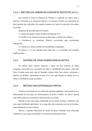 37
4.3.2.1 MÉTODO DO AMERICAN CONCRETE INSTITUTE (A.C.I.)
Este método se baseia na hipótese de Winkler e é aplicado em radiers lisos e
flexíveis. Calculam-se os momentos fletores e os esforços cortantes em cada ponto da
placa gerados por cada pilar. Em seguida somam-se as ações de cada pilar nos pontos
em estudo.
Seqüência de procedimentos do método:
1- Cálculo da rigidez à flexão da placa D (Equação 4.3);
2- Escolhe-se um número de pontos na placa para o cálculo dos esforços;
3- Calculam-se os momentos fletores, convertendo para coordenadas
retangulares;
4- Calcula-se o esforço cortante em coordenadas retangulares.
Os passos 3 a 4 são repetidos para cada pilar e os resultados são somados
algebricamente.
4.3.3 SISTEMA DE VIGAS SOBRE BASE ELÁSTICA
No cálculo desse sistema, separa-se o radier em dois sistemas de faixas
ortogonais, de acordo com a geometria do radier e a distribuição dos pilares, onde cada
faixa é tratada como uma viga de fundação isolada sobre base elástica, utilizando a
hipótese de Winkler, apresentada no item 4.3.2. Em cada direção de estudo, deve-se
tomar a totalidade da carga nos pilares.
4.3.4 MÉTODO DAS DIFERENÇAS FINITAS
Consiste na resolução de um sistema de equações algébricas, onde relaciona-se o
deslocamento de um ponto aos deslocamentos de pontos vizinhos. Na placa é gerada
uma malha, onde nos cruzamentos estão os pontos em estudo.
Quando se tem uma carga concentrada em um ponto da placa, substitui-se por
uma carga distribuída equivalente. Se a carga não atua exatamente em um nó da placa,
basta distribuí-la nos nós vizinhos.
Abaixo, a equação diferencial de flexão da placa, incluindo uma sobrecarga
uniforme p e uma carga concentrada P, em termos de diferenças finitas:
 