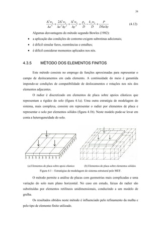38
yxD
P
D
wk
D
p
y
w
yx
w
x
w kvkkkk
∆∆
+−=
∆
∆
+
∆∆
∆
+
∆
∆
4
4
22
4
4
4
2
(4.12)
Algumas desvantagens do método segundo Bowles (1982):
• a aplicação das condições de contorno exigem subrotinas adicionais;
• é difícil simular furos, reentrâncias e entalhes;
• é difícil considerar momentos aplicados nos nós.
4.3.5 MÉTODO DOS ELEMENTOS FINITOS
Este método consiste no emprego de funções aproximadas para representar o
campo de deslocamentos em cada elemento. A continuidade do meio é garantida
impondo-se condições de compatibilidade de deslocamentos e rotações nos nós dos
elementos adjacentes.
O radier é discretizado em elementos de placa sobre apoios elásticos que
representam a rigidez do solo (figura 4.1a). Uma outra estratégia de modelagem do
sistema, mais complexa, consiste em representar o radier por elementos de placa e
representar o solo por elementos sólidos (figura 4.1b). Neste modelo pode-se levar em
conta a heterogeneidade do solo.
(a) Elementos de placa sobre apoio elástico (b) Elementos de placa sobre elementos sólidos
Figura 4.1 – Estratégias de modelagem do sistema estrutural pelo MEF.
O método permite a análise de placas com geometrias mais complicadas e uma
variação do solo num plano horizontal. No caso em estudo, faixas do radier são
substituídas por elementos retilíneos unidimensionais, conduzindo a um modelo de
grelha.
Os resultados obtidos neste método é influenciado pelo refinamento da malha e
pelo tipo de elemento finito utilizado.
 