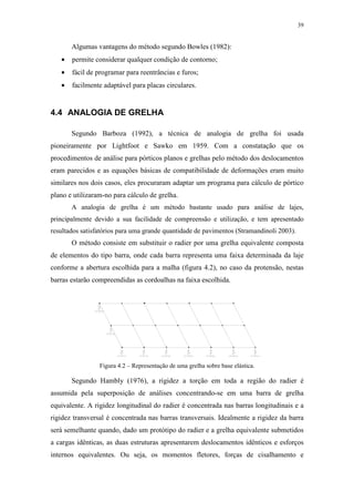 39
Algumas vantagens do método segundo Bowles (1982):
• permite considerar qualquer condição de contorno;
• fácil de programar para reentrâncias e furos;
• facilmente adaptável para placas circulares.
4.4 ANALOGIA DE GRELHA
Segundo Barboza (1992), a técnica de analogia de grelha foi usada
pioneiramente por Lightfoot e Sawko em 1959. Com a constatação que os
procedimentos de análise para pórticos planos e grelhas pelo método dos deslocamentos
eram parecidos e as equações básicas de compatibilidade de deformações eram muito
similares nos dois casos, eles procuraram adaptar um programa para cálculo de pórtico
plano e utilizaram-no para cálculo de grelha.
A analogia de grelha é um método bastante usado para análise de lajes,
principalmente devido a sua facilidade de compreensão e utilização, e tem apresentado
resultados satisfatórios para uma grande quantidade de pavimentos (Stramandinoli 2003).
O método consiste em substituir o radier por uma grelha equivalente composta
de elementos do tipo barra, onde cada barra representa uma faixa determinada da laje
conforme a abertura escolhida para a malha (figura 4.2), no caso da protensão, nestas
barras estarão compreendidas as cordoalhas na faixa escolhida.
Figura 4.2 – Representação de uma grelha sobre base elástica.
Segundo Hambly (1976), a rigidez a torção em toda a região do radier é
assumida pela superposição de análises concentrando-se em uma barra de grelha
equivalente. A rigidez longitudinal do radier é concentrada nas barras longitudinais e a
rigidez transversal é concentrada nas barras transversais. Idealmente a rigidez da barra
será semelhante quando, dado um protótipo do radier e a grelha equivalente submetidos
a cargas idênticas, as duas estruturas apresentarem deslocamentos idênticos e esforços
internos equivalentes. Ou seja, os momentos fletores, forças de cisalhamento e
 