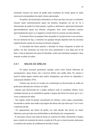 40
momentos torçores nas barras da grelha terão resultantes de tensão iguais na seção
transversal correspondente do radier à barra representada.
Na grelha, não há princípio matemático ou físico que faça com que os momentos
torçores sejam automaticamente iguais nas direções ortogonais em um nó. Se a
discretização da malha for muito grande, a grelha se deformará e apresentará distorções
aproximadamente iguais nas direções ortogonais, bem como momentos torçores
aproximadamente iguais se as rigidezes à torção forem às mesmas nas duas direções.
O momento fletor em qualquer barra da grelha só é proporcional a sua curvatura.
Em um elemento de laje, o momento em qualquer direção depende tanto da curvatura
naquela direção, quanto da curvatura na direção ortogonal.
A vinculação das barras permite a interação de forças ortogonais ao plano da
grelha e de dois momentos em torno dos eixos pertencentes a esse plano por nó da
barra. Cada nó apresenta três graus de liberdade, sendo uma translação ortogonal e duas
rotações no plano do radier.
4.4.1 MALHA DA GRELHA
Os radiers possuem geometrias variadas, assim como formas diferentes de
carregamentos, dessa forma, não é possível definir uma malha ideal. No entanto é
possível adotar alguns critérios para radiers retangulares, que devem ser adequados a
cada projeto (Hambly 1976).
Critérios que devem ser levados em consideração na discretização da malha da
grelha para obtenção dos esforços no radier:
- Quanto mais discretizada for a malha, melhores serão os resultados obtidos. Estes
resultados deixam de ser satisfatórios quando a largura das barras for menor que 2 ou 3
vezes a espessura do radier.
- Nas regiões aonde há grande concentração de esforços, como cargas concentradas,
recomenda-se adotar uma malha cuja largura das barras não seja maior que 3 ou 4 vezes
a espessura da laje.
- Os espaçamentos das barras da grelha, em cada direção não devem ser muito
diferentes, para que haja uma uniformidade na distribuição dos carregamentos.
- É necessário colocar uma linha de barras no contorno do radier, diminuindo a largura
para o cálculo do momento de inércia a torção de 0,3h, por se tratar do ponto onde passa
a resultante das tensões de cisalhamento devidas à torção.
 