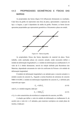 42
4.4.3 PROPRIEDADES GEOMÉTRICAS E FÍSICAS DAS
BARRAS
As propriedades das barras (figura 4.4) influenciam diretamente no resultados.
Cada faixa da grelha irá representar uma faixa da placa, apresentando a espessura da
laje e a largura, a qual é dependente da malha da grelha. Portanto, as barras devem
apresentar propriedades que representem geométrica e fisicamente a placa em estudo.
Figura 4.4 – Barras da grelha.
As propriedades físicas das barras dependem do material da placa. Neste
trabalho, serão analisadas placas em concreto armado, sendo necessário definir o
módulo de deformação longitudinal E, e o módulo de deformação ao cisalhamento G. O
valor de G é obtido diretamente, através de relação definida pela Resistência dos
Materiais, dependendo unicamente do valor do coeficiente de Poisson e do módulo de
deformação longitudinal.
O módulo de deformação longitudinal a ser adotado para o concreto armado é o
módulo secante do concreto Ecs. Segundo a norma brasileira de estruturas de concreto
NBR 6118:2003, o módulo de deformação longitudinal do concreto Ecs é definido pela
expressão que segue:
cics EE .85,0= (4.14)
onde Eci é o módulo tangente, dado por
ckci fE 5600= (4.15)
e fck é o valor característico da resistência à compressão do concreto, em MPa.
A relação que define o valor do módulo de deformação ao cisalhamento G, de
acordo com o valor de ν e E adotados, para materiais isotrópicos em estado plano de
tensões, é dada por:
 