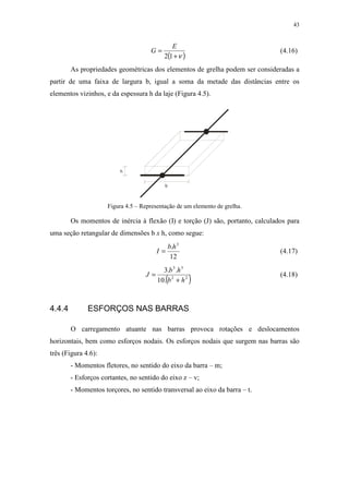 43
( )ν+
=
12
E
G (4.16)
As propriedades geométricas dos elementos de grelha podem ser consideradas a
partir de uma faixa de largura b, igual a soma da metade das distâncias entre os
elementos vizinhos, e da espessura h da laje (Figura 4.5).
h
b
Figura 4.5 – Representação de um elemento de grelha.
Os momentos de inércia à flexão (I) e torção (J) são, portanto, calculados para
uma seção retangular de dimensões b x h, como segue:
12
. 3
hb
I = (4.17)
( )22
33
.10
..3
hb
hb
J
+
= (4.18)
4.4.4 ESFORÇOS NAS BARRAS
O carregamento atuante nas barras provoca rotações e deslocamentos
horizontais, bem como esforços nodais. Os esforços nodais que surgem nas barras são
três (Figura 4.6):
- Momentos fletores, no sentido do eixo da barra – m;
- Esforços cortantes, no sentido do eixo z – v;
- Momentos torçores, no sentido transversal ao eixo da barra – t.
 