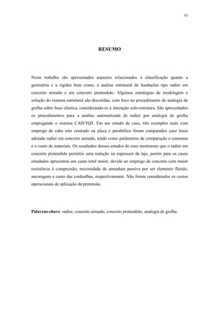 VI
RESUMO
Neste trabalho são apresentados aspectos relacionados à classificação quanto a
geometria e a rigidez bem como, à análise estrutural de fundações tipo radier em
concreto armado e em concreto protendido. Algumas estratégias de modelagem e
solução do sistema estrutural são discutidas, com foco no procedimento de analogia de
grelha sobre base elástica, considerando-se a interação solo-estrutura. São apresentados
os procedimentos para a análise automatizada de radier por analogia de grelha
empregando o sistema CAD/TQS. Em um estudo de caso, três exemplos reais com
emprego de cabo reto centrado na placa e parabólico foram comparados caso fosse
adotado radier em concreto armado, tendo como parâmetros de comparação o consumo
e o custo de materiais. Os resultados desses estudos de caso mostraram que o radier em
concreto protendido permitiu uma redução na espessura da laje, porém para os casos
estudados apresentou um custo total maior, devido ao emprego de concreto com maior
resistência à compressão, necessidade de armadura passiva por ser elemento fletido,
ancoragens e custo das cordoalhas, respectivamente. Não foram considerados os custos
operacionais de aplicação da protensão.
Palavras-chave: radier, concreto armado, concreto protendido, analogia de grelha.
 
